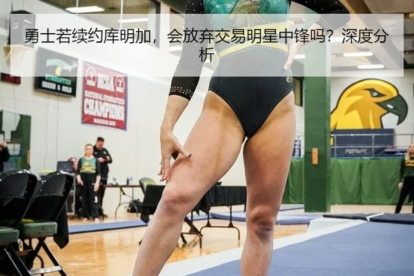 勇士若续约库明加，会放弃交易明星中锋吗？深度分析