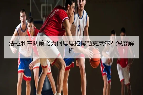法拉利车队策略为何屡屡拖慢勒克莱尔？深度解析